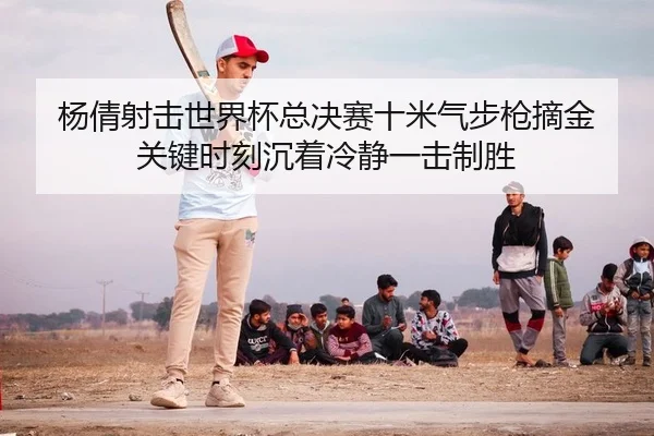 杨倩射击世界杯总决赛十米气步枪摘金 关键时刻沉着冷静一击制胜